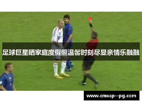 足球巨星晒家庭度假照温馨时刻尽显亲情乐融融