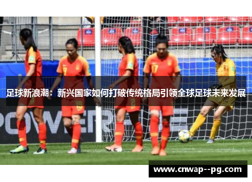 足球新浪潮：新兴国家如何打破传统格局引领全球足球未来发展